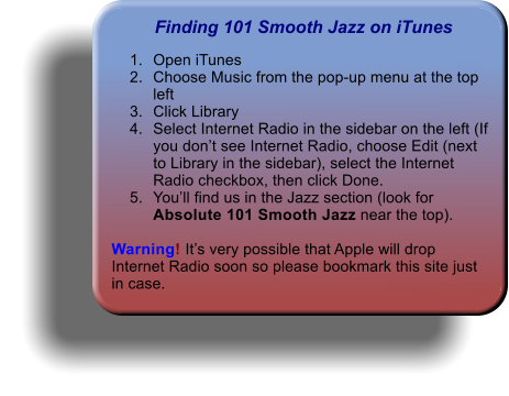 Finding 101 Smooth Jazz on iTunes 	1.	Open iTunes 	2.	Choose Music from the pop-up menu at the top left 	3.	Click Library 	4.	Select Internet Radio in the sidebar on the left (If you don’t see Internet Radio, choose Edit (next to Library in the sidebar), select the Internet Radio checkbox, then click Done. 	5.	You’ll find us in the Jazz section (look for Absolute 101 Smooth Jazz near the top).   Warning! It’s very possible that Apple will drop Internet Radio soon so please bookmark this site just in case.
